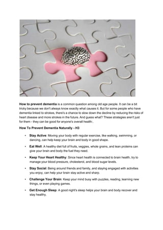 How to prevent dementia is a common question among old age people. It can be a bit
tricky because we don't always know exactly what causes it. But for some people who have
dementia linked to strokes, there's a chance to slow down the decline by reducing the risks of
heart disease and more strokes in the future. And guess what? These strategies aren't just
for them - they can be good for anyone's overall health:.
How To Prevent Dementia Naturally - H3
• Stay Active: Moving your body with regular exercise, like walking, swimming, or
dancing, can help keep your brain and body in good shape.
• Eat Well: A healthy diet full of fruits, veggies, whole grains, and lean proteins can
give your brain and body the fuel they need.
• Keep Your Heart Healthy: Since heart health is connected to brain health, try to
manage your blood pressure, cholesterol, and blood sugar levels.
• Stay Social: Being around friends and family, and staying engaged with activities
you enjoy, can help your brain stay active and sharp.
• Challenge Your Brain: Keep your mind busy with puzzles, reading, learning new
things, or even playing games.
• Get Enough Sleep: A good night's sleep helps your brain and body recover and
stay healthy.
 