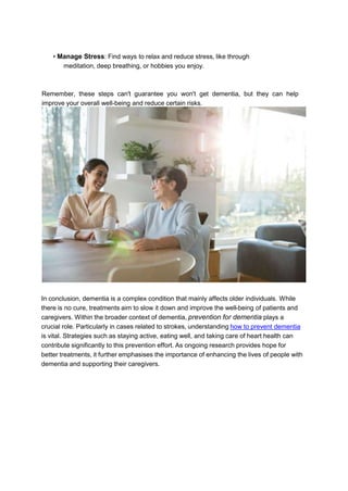 • Manage Stress: Find ways to relax and reduce stress, like through
meditation, deep breathing, or hobbies you enjoy.
Remember, these steps can't guarantee you won't get dementia, but they can help
improve your overall well-being and reduce certain risks.
In conclusion, dementia is a complex condition that mainly affects older individuals. While
there is no cure, treatments aim to slow it down and improve the well-being of patients and
caregivers. Within the broader context of dementia, prevention for dementia plays a
crucial role. Particularly in cases related to strokes, understanding how to prevent dementia
is vital. Strategies such as staying active, eating well, and taking care of heart health can
contribute significantly to this prevention effort. As ongoing research provides hope for
better treatments, it further emphasises the importance of enhancing the lives of people with
dementia and supporting their caregivers.
 