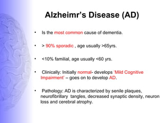 Alzheimr’s Disease (AD)
• Is the most common cause of dementia.
• > 90% sporadic , age usually >65yrs.
• <10% familial, age usually <60 yrs.
• Clinically: Initially normal- develops ‘Mild Cognitive
Impairment’ – goes on to develop AD.
• Pathology: AD is characterized by senile plaques,
neurofibrillary tangles, decreased synaptic density, neuron
loss and cerebral atrophy.
 