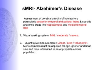 sMRI- Alzehimer’s Disease
Assessment of cerebral atrophy of hemisphere
particularly posterior temporal and parietal lobes & specific
anatomic areas like hippocampus and medial temporal
lobe
1. Visual ranking system: Mild / moderate / severe.
2. Quantitative measurement : Linear / area / volumetric*.
Measurements must be adjusted for age, gender and head
size and then referenced to an appropriate control
population.
 