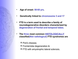 • Age of onset: 50-65 yrs.
• Genetically linked to chromosome 3 and 17
• FTD is a term used to describe a family of
neurodegenerative disorders characterized by
degeneration of frontal and temporal lobes.
• The three most common HISTOLOGICALLY
classified(Not radiological) FTD syndromes are
 Pick's disease.
 Frontal-lobe degeneration &
 FTD with amyotrophic lateral sclerosis.
 