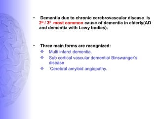 • Dementia due to chronic cerebrovascular disease is
2nd
/ 3rd
most common cause of dementia in elderly(AD
and dementia with Lewy bodies).
• Three main forms are recognized:
 Multi infarct dementia.
 Sub cortical vascular dementia/ Binswanger’s
disease
 Cerebral amyloid angiopathy.
 