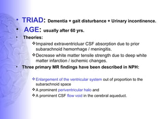 • TRIAD: Dementia + gait disturbance + Urinary incontinence.
• AGE: usually after 60 yrs.
• Theories:
Impaired extraventricluar CSF absorption due to prior
subarachnoid hemorrhage / meningitis.
Decrease white matter tensile strength due to deep white
matter infarction / ischemic changes.
• Three primary MR findings have been described in NPH:
Enlargement of the ventricular system out of proportion to the
subarachnoid space
A prominent periventricular halo and
A prominent CSF flow void in the cerebral aqueduct.
 