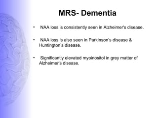MRS- Dementia
• NAA loss is consistently seen in Alzheimer's disease.
• NAA loss is also seen in Parkinson’s disease &
Huntington’s disease.
• Significantly elevated myoinositol in grey matter of
Alzheimer's disease.
 