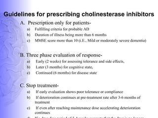 Guidelines for prescribing cholinesterase inhibitors
A. Prescription only for patients-
a) Fulfilling criteria for probable AD
b) Duration of illness being more than 6 months
c) MMSE score more than 10 (i.E., Mild or moderately severe dementia)
B. Three phase evaluation of response-
a) Early (2 weeks) for assessing tolerance and side effects,
b) Later (3 months) for cognitive state,
c) Continued (6 months) for disease state
C. Stop treatment-
a) If early evaluation shows poor tolerance or compliance
b) If deterioration continues at pre-treatment rate after 3-6 months of
treatment
c) If even after reaching maintenance dose accelerating deterioration
continues
 
