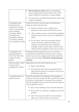    Do not make eye contact with the monopolizing
                               person, Instead, look around and talk to others. That
                               makes it difficult for the person to continue talking
                              You may need to act firmly if the person just doesn't stop
                               trying to monopolize
A participant starts       Gently say that this is not the forum for medical advice
insisting that her         (unless an expert is present), and:
suggestion is the right
                                that most situations are too complex for us
one (use of a particular
                                  laypersons to know what works and what doesn't
herb/ medicine/
technique). OR the                while a solution may have worked for the participant
participant starts                 giving the advice, it may or may not be advisable for
prescribing a medicine             others.
to another or claiming
                                For any advice of this sort, the specific situation
that a medicine is wrong
                                 needs to be known, and that only experts can
                                 comment, but that this data about a treatment/
                                 technique could be used by others to find out more
                                 details and check suitability for their own cases later.
A participant starts       Tell them that this is good, but you are sure everyone is
lecturing another on       trying their best under their circumstances. Let us, instead,
"love" and "duty" and      look for ways to make caregiving easier and less stressful so
"patience" for the         that we can all do it better. Do not let such preachy talk
patient                    continue.
Someone makes a funny      Depending on how the others respond, you can:
comment that is
                                  Ignore it and continue
inappropriate/ hurtful
                                  Say gently that others may be concerned about the
                                   topic and serious about it, so maybe we can focus on
                                   the discussion right now
A participant does not     Check the participant's body language. If the participant is
open her mouth             reluctant, do not put any pressure. But if you feel she is being
                           shy, then you can prompt for a comment. Do not directly
                           name the participant or point at her, but look in her direction
                           and ask questions, such as:
                                  Do you have anything to share about this discussion
                                  Do you have any comments or suggestions about this
                                   problem
                                  Add a "It is okay if you don't have any comments
                                   right now," to make sure there is no pressure

                                                                                              10
 