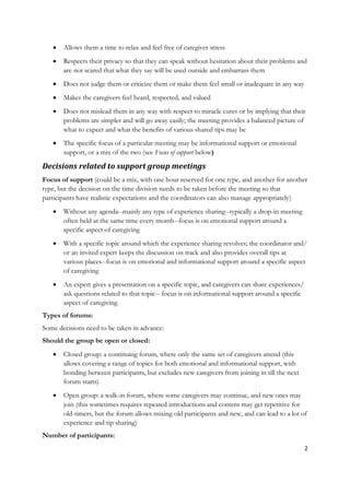    Allows them a time to relax and feel free of caregiver stress
      Respects their privacy so that they can speak without hesitation about their problems and
       are not scared that what they say will be used outside and embarrass them
      Does not judge them or criticize them or make them feel small or inadequate in any way
      Makes the caregivers feel heard, respected, and valued
      Does not mislead them in any way with respect to miracle cures or by implying that their
       problems are simpler and will go away easily; the meeting provides a balanced picture of
       what to expect and what the benefits of various shared tips may be
      The specific focus of a particular meeting may be informational support or emotional
       support, or a mix of the two (see Focus of support below)

Decisions related to support group meetings
Focus of support (could be a mix, with one hour reserved for one type, and another for another
type, but the decision on the time division needs to be taken before the meeting so that
participants have realistic expectations and the coordinators can also manage appropriately)
      Without any agenda--mainly any type of experience sharing--typically a drop-in meeting
       often held at the same time every month--focus is on emotional support around a
       specific aspect of caregiving
      With a specific topic around which the experience sharing revolves; the coordinator and/
       or an invited expert keeps the discussion on track and also provides overall tips at
       various places--focus is on emotional and informational support around a specific aspect
       of caregiving
      An expert gives a presentation on a specific topic, and caregivers can share experiences/
       ask questions related to that topic-- focus is on informational support around a specific
       aspect of caregiving
Types of forums:
Some decisions need to be taken in advance:
Should the group be open or closed:
      Closed group: a continuing forum, where only the same set of caregivers attend (this
       allows covering a range of topics for both emotional and informational support, with
       bonding between participants, but excludes new caregivers from joining in till the next
       forum starts)
      Open group: a walk-in forum, where some caregivers may continue, and new ones may
       join (this sometimes requires repeated introductions and content may get repetitive for
       old-timers, but the forum allows mixing old participants and new, and can lead to a lot of
       experience and tip sharing)
Number of participants:
                                                                                                   2
 