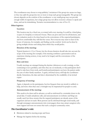 The coordinators may choose to stop publicity/ invitations if the group size seems too large,
   or they may split the group into two or more to keep each group manageable. The group size
   chosen depends on the comfort of the coordinator--a very small group may not provide
   enough width of experience, but a large group may not allow everyone a chance to speak and
   share, and can be intimidating. Tentative recommendation is a size of 8 to 15.
Other logistics:
       Location:
       The location may be a fixed one, or rotated with every meeting. It could be a hired place,
       or part of a hospital, or someone's house. There are pros and cons for all decisions, and
       the evaluation needs to be done based on the convenience of the expected participants,
       and how comfortable they will find the venue. Not everyone may want to meet in the
       house of someone, for example, and finding out the comfort levels can be done by
       giving multiple choices and asking them which they would prefer.
       Duration of the meeting:
       Typical duration is 1.5 to 2 hours, but the chosen duration should take into account the
       scope of the meeting (for example, if the meeting combines a presentation and an
       experience sharing session, it may need to be longer) and the convenience of the
       participants.
       Date and time:
       Usually meetings are arranged during the daytime (afternoon or early evening), so that
       commuting is not a problem, and often they are on weekends, so that participants don't
       need to take leave from work, and homebound participants can leave the patient under
       the care of other family members. A quick, informal survey will help the coordinator
       decide. Sometimes, the date and time is determined by the availability of an invited
       expert
       Frequency of meeting:
       Again, it depends on the participants, but less frequent than one month is unlikely to
       help, and more often than once a fortnight may be impractical for people to come.
       Announcement of the meeting:
       This needs to be done well in advance, as well as reinforced by a reminder closer to the
       actual date. E-mails and phone calls, and announcements on websites and blogs are
       usually used, but these assume that the targeted participants are already aware of the
       organizers and are in touch. More persons can be informed through social media, and
       through newspaper announcements (city event pages); these may attract caregivers who
       want support and were not aware that such a caregiver community exists.

The Coordinator's role:
      Decisions related to meeting scope and focus
      Manage the logistics before the meeting
                                                                                                  3
 