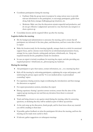    Coordinate participation during the meeting:
           o Facilitate: Help the group meets its purpose by using various ways to provide
             relevant information to the participants, to encourage participants, guide them
             along, help them, manage challenging group situations, etc.
           o Moderate: Make sure that the discussions remain respectful and productive, and
             do not get offensive/ judgmental/ personal in a way that hurts any caregiver or
             shuts a person up
      Consolidate lessons and do required follow-up after the meeting
Logistics before the meeting
      Do the background administration to announce the meeting, and to ensure that all
       participants are informed of the time, place, and directions, and have some idea of what
       to expect
      Make the location ready for the meeting (typically, arrange chairs in a circle for emotional
       support focus, and in a lecture room format for an informational presentation focus),
       arrange for tea, water, biscuits, writing pads and pens, whiteboards, etc. Keep any
       required material (books, pamphlets) handy for circulation
      In case an expert is invited, coordinate for receiving the expert, and also providing any
       required projector/ whiteboard, etc., photocopying any handouts
During the meeting:
      Ask participants to give their names, contact information, etc. , on a meeting log sheet
      Kick off the meeting by welcoming participants, explaining the scope and purpose, and
       reinforcing the privacy aspect and the *it is not medical advice or personalized
       counseling* aspect
      For experience sharing sessions, begin coordinating the introductions and then manage
       the discussion as required
      For expert presentation sessions, introduce the expert
      During experience sharing/ question-answer sessions, ensure that the aims of the
       support group meeting are met and that any deviation from them is corrected
       immediately
      Track and bring closure to any queries raised during the meeting, either by answering
       questions, or declaring that they will be tackled as part of follow-up activities
      At the end, wrap up the discussion, thank people, and let them know about any material
       you will be emailing to them later
      If possible, gather feedback on what the participants felt about the meeting, and how the
       meeting can be made more useful to them
      If relevant, gather suggestions on subsequent meetings
                                                                                                   4
 