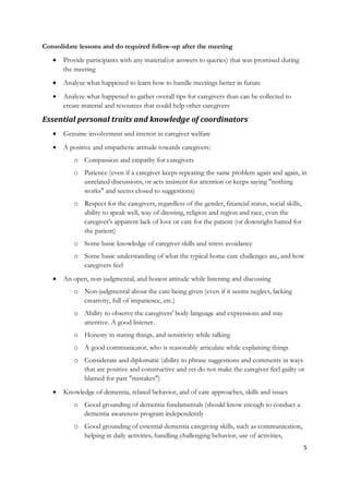 Consolidate lessons and do required follow-up after the meeting
      Provide participants with any material(or answers to queries) that was promised during
       the meeting
      Analyze what happened to learn how to handle meetings better in future
      Analyze what happened to gather overall tips for caregivers than can be collected to
       create material and resources that could help other caregivers

Essential personal traits and knowledge of coordinators
      Genuine involvement and interest in caregiver welfare
      A positive and empathetic attitude towards caregivers:
          o Compassion and empathy for caregivers
          o Patience (even if a caregiver keeps repeating the same problem again and again, in
            unrelated discussions, or acts insistent for attention or keeps saying "nothing
            works" and seems closed to suggestions)
          o Respect for the caregivers, regardless of the gender, financial status, social skills,
            ability to speak well, way of dressing, religion and region and race, even the
            caregiver's apparent lack of love or care for the patient (or downright hatred for
            the patient)
          o Some basic knowledge of caregiver skills and stress avoidance
          o Some basic understanding of what the typical home care challenges are, and how
            caregivers feel
      An open, non-judgmental, and honest attitude while listening and discussing
          o Non-judgmental about the care being given (even if it seems neglect, lacking
            creativity, full of impatience, etc.)
          o Ability to observe the caregivers' body language and expressions and stay
            attentive. A good listener.
          o Honesty in stating things, and sensitivity while talking
          o A good communicator, who is reasonably articulate while explaining things
          o Considerate and diplomatic (ability to phrase suggestions and comments in ways
            that are positive and constructive and yet do not make the caregiver feel guilty or
            blamed for past "mistakes")
      Knowledge of dementia, related behavior, and of care approaches, skills and issues
          o Good grounding of dementia fundamentals (should know enough to conduct a
            dementia awareness program independently
          o Good grounding of essential dementia caregiving skills, such as communication,
            helping in daily activities, handling challenging behavior, use of activities,
                                                                                                     5
 