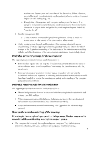 reminiscence therapy, pros and cons of tools like distraction, fiblets, validation,
               aspects like family coordination and conflicts, adapting home, social environment
               impact on care, seeking help, etc.
           o Enough base of interactions with caregivers and experts to be able to fit in
             caregiver stories in the overall dementia care framework and thus moderate the
             discussion to keep it useful and productive, while emphasizing that there is no
             "one size fits all"
       Conflict management skills
           o Ability to handle conflict in the group with gentleness. Ability to direct the
             conversation or take control of the conversation when needed
       Ability to clearly state the goals and limitations of the meeting, along with a good
        understanding of what a support group meeting can help with, and what it should not
        attempt to do. A good understanding of the limitations of the coordinator's own ability
        to help, and of the limitations of the support group meeting as a forum to help others

Desirable advisors/ experts for the coordinator
The support group coordinator should ideally have access to
       Some medical experts who can help the coordinator understand at least some basics if
        the coordinator wants to understand hem/ or someone the coordinator can refer the
        caregivers to
       Some expert caregiver-counselors or other trained counselors who can help the
        coordinator review what happened in a meeting and discuss how a tricky situation could
        have been handled, or to give the coordinator a realistic understanding of the caregiver
        perspectives and problems

Desirable resource base for the coordinator
The support group coordinator should ideally have access to
       Material and pamphlets that can be circulated to inform caregivers about dementia and
        relevant care skills and tips
       Videos to demonstrate possible behavior challenges, and also to show application of
        various skills (such as in taped role plays or instructional videos).
       Videos to demonstrate essential home nursing skills (applicable for advanced stage
        patients)

More on the actual conducting of the meeting
Orienting to the caregiver's perspective: things a coordinator may need to
consider while coordinating a caregiver support group:
   The caregivers did not study for, or plan to become caregivers. They had their own
    ambitions, education, skills, etc., and this is an unexpected role they are doing
                                                                                                   6
 