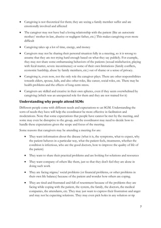    Caregiving is not theoretical for them; they are seeing a family member suffer and are
    emotionally involved and affected
   The caregiver may not have had a loving relationship with the patient (like an autocratic
    mother/ mother-in-law, abusive or negligent father, etc.) This makes caregiving even more
    difficult
   Caregiving takes up a lot of time, energy, and money
   Caregivers may not be sharing their personal situation fully in a meeting, so it is wrong to
    assume that they are not trying hard enough based on what they say publicly. For example,
    they may not share some embarrassing behaviors of the patients (sexual misbehavior, playing
    with fecal matter, severe incontinence) or some of their own limitations (family conflicts,
    economic hardship, abuse by family members, etc.) out of shame or a sense of privacy.
   Caregiving is, even now, not the only role the caregiver plays. There are other responsibilities
    towards elders, spouse, kids, and also other roles, like career, social roles, etc. There may be
    health problems and the effects of long-term stress.
   Caregivers are skilled and creative in their own spheres, even if they seem overwhelmed by
    caregiving (which was an unexpected role for them and they are not trained for it)
Understanding why people attend SGMs
Different people come with different needs and expectations to an SGM. Understanding the
sorts of needs they have will help the coordinator be more effective in facilitation and
moderations. Note that some expectations that people have cannot be met by the meeting, and
some may even be disruptive to the group, and the coordinator may need to decide how to
handle these expectations given the scope and focus of the meeting.
Some reasons that caregivers may be attending a meeting for are:
       They want information about the disease (what it is, the symptoms, what to expect, why
        the patient behaves in a particular way, what the patient feels, treatments, whether the
        condition is infectious, who are the good doctors, how to improve the quality of life of
        the patient)
       They want to share their practical problems and are looking for solutions and resources
       They want company of others like them, just so that they don't feel they are alone in
        doing such work
       They are facing stigma/ social problems (or financial problems, or other problems in
        their own life balance) because of the patient and wonder how others are coping.
       They are tired and frustrated and full of resentment because of the problems they are
        facing while coping with the patient, the system, the family, the doctors, the medical
        companies, the attendants, etc. They may just want to express their frustration and anger
        and may not be expecting solutions. They may even pick holes in any solution or tip


                                                                                                   7
 