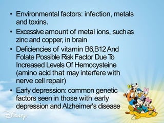 • Environmental factors: infection, metals
and toxins.
• Excessiveamount of metal ions, suchas
zinc and copper, in brain
• Deficiencies of vitamin B6,B12And
Folate Possible RiskFactor DueT
o
Increased LevelsOf Hemocysteine
(amino acid that may interfere with
nerve cell repair)
• Early depression: common genetic
factors seenin those with early
depression andAlzheimer's disease
 