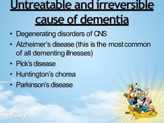 Untreatable and irreversible
cause of dementia
• Degenerating disorders of CNS
• Alzheimer’s disease(this is the mostcommon
of all dementingillnesses)
• Pick’sdisease
• Huntington’s chorea
• Parkinson’s disease
 