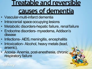 Treatable and reversible
causes of dementia
• Vascular-multi-infarct dementia
• Intracranial spaceoccupying lesions
• Metabolic disorders-hepatic failure, renalfailure
• Endocrine disorders- myxedema, Addison’s
disease
• Infections- AIDS,meningitis, encephalitis
• Intoxication- Alcohol, heavy metals(lead,
arsenic),
• Anoxia- Anemia, post-anesthesia,chronic
respiratory failure
 