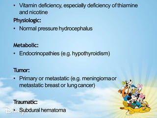 • Vitamin deficiency, especially deficiency ofthiamine
and nicotine
Physiologic:
• Normal pressurehydrocephalus
Metabolic:
• Endocrinopathies (e.g. hypothyroidism)
Tumor:
• Primary or metastatic (e.g. meningiomaor
metastatic breast or lungcancer)
Traumatic:
• Subduralhematoma
 