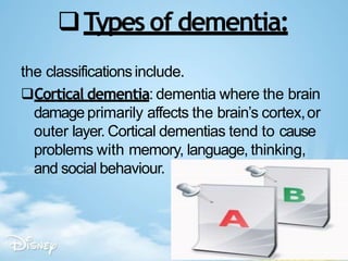 Types of dementia:
the classificationsinclude.
Cortical dementia: dementia where the brain
damage primarily affects the brain’s cortex,or
outer layer. Cortical dementias tend to cause
problems with memory, language, thinking,
and social behaviour.
 