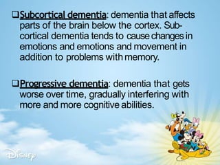 Subcortical dementia: dementia that affects
parts of the brain below the cortex. Sub-
cortical dementia tends to causechangesin
emotions and emotions and movement in
addition to problems withmemory.
Progressive dementia: dementia that gets
worse over time, gradually interfering with
more and more cognitiveabilities.
 
