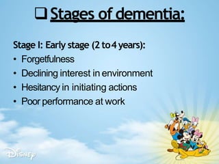 Stages ofdementia:
Stage I: Early stage (2 to4years):
• Forgetfulness
• Declining interest in environment
• Hesitancy in initiating actions
• Poor performance at work
 