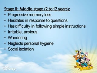 Stage II: Middle stage (2 to12years):
• Progressive memory loss
• Hesitates in response to questions
• Hasdifficulty in following simpleinstructions
• Irritable, anxious
• Wandering
• Neglects personal hygiene
• Social isolation
 