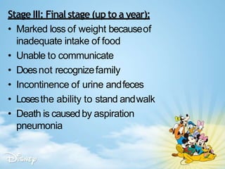 Stage III: Final stage (up to a year):
• Marked loss of weight becauseof
inadequate intake of food
• Unable to communicate
• Doesnot recognizefamily
• Incontinence of urine andfeces
• Losesthe ability to stand andwalk
• Death is causedby aspiration
pneumonia
 