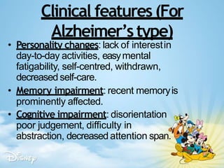 Clinical features(For
Alzheimer’stype)
• Personality changes: lack of interestin
day-to-day activities, easymental
fatigability, self-centred, withdrawn,
decreased self-care.
• Memory impairment: recent memoryis
prominently affected.
• Cognitive impairment: disorientation
poor judgement, difficulty in
abstraction, decreased attention span.
 