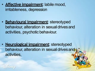 • Affective impairment: labile mood,
irritableness, depression
• Behavioural impairment: stereotyped
behaviour, alteration in sexualdrivesand
activities, psychoticbehaviour.
• Neurological impairment: stereotyped
behaviour, alteration in sexualdrivesand
activities,
 