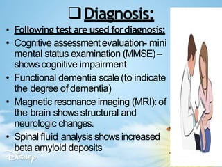 Diagnosis:
• Following test are used fordiagnosis:
• Cognitive assessmentevaluation- mini
mental status examination (MMSE)–
showscognitive impairment
• Functional dementia scale(to indicate
the degree of dementia)
• Magnetic resonance imaging (MRI):of
the brain showsstructural and
neurologic changes.
• Spinal fluid analysis showsincreased
beta amyloid deposits
 