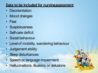 Data to be included for nursingassessment
• Disorientation
• Mood changes
• Fear
• Suspiciousness
• Self-care deficit
• Social behaviour
• Levelof mobility, wanderingbehaviour
• Judgement ability
• Sleep disturbances
• Speechor language impairment
• Hallucinations, illusions or delusions
 