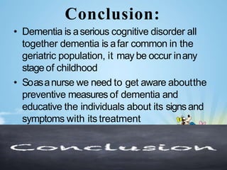 Conclusion:
• Dementia is aserious cognitive disorder all
together dementia is afar common in the
geriatric population, it may be occur inany
stageof childhood
• Soasanurse we need to get aware aboutthe
preventive measures of dementia and
educative the individuals about its signsand
symptoms with its treatment
 