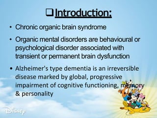 Introduction:
• Chronic organic brain syndrome
• Organic mental disorders are behavioural or
psychological disorder associated with
transient or permanent brain dysfunction
• Alzheimer's type dementia is an irreversible
disease marked by global, progressive
impairment of cognitive functioning, memory
& personality
 