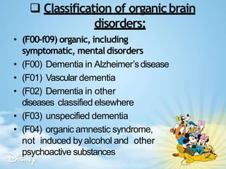  Classification of organicbrain
disorders:
• (F00-f09) organic, including
symptomatic, mentaldisorders
• (F00) Dementia in Alzheimer’sdisease
• (F01) Vascular dementia
• (F02) Dementia in other
diseases classified elsewhere
• (F03) unspecified dementia
• (F04) organic amnestic syndrome,
not induced by alcohol and other
psychoactive substances
 