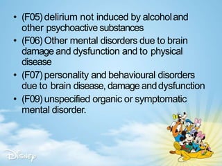 • (F05)delirium not induced by alcoholand
other psychoactivesubstances
• (F06) Other mental disorders due to brain
damage and dysfunction and to physical
disease
• (F07)personality and behavioural disorders
due to brain disease, damage anddysfunction
• (F09)unspecified organic or symptomatic
mental disorder.
 