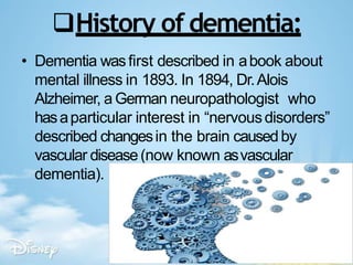History of dementia:
• Dementia wasfirst described in abook about
mental illness in 1893. In 1894, Dr.Alois
Alzheimer, a German neuropathologist who
hasaparticular interest in “nervousdisorders”
described changesin the brain causedby
vascular disease(now known asvascular
dementia).
 