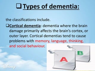 Types of dementia:
the classifications include.
Cortical dementia: dementia where the brain
damage primarily affects the brain’s cortex, or
outer layer. Cortical dementias tend to cause
problems with memory, language, thinking,
and social behaviour.
 