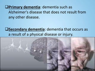 Primary dementia: dementia such as
Alzheimer's disease that does not result from
any other disease.
Secondary dementia: dementia that occurs as
a result of a physical disease or injury.
 