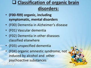  Classification of organic brain
disorders:
• (F00-f09) organic, including
symptomatic, mental disorders
• (F00) Dementia in Alzheimer’s disease
• (F01) Vascular dementia
• (F02) Dementia in other diseases
classified elsewhere
• (F03) unspecified dementia
• (F04) organic amnestic syndrome, not
induced by alcohol and other
psychoactive substances
 