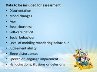 Data to be included for assessment
• Disorientation
• Mood changes
• Fear
• Suspiciousness
• Self-care deficit
• Social behaviour
• Level of mobility, wandering behaviour
• Judgement ability
• Sleep disturbances
• Speech or language impairment
• Hallucinations, illusions or delusions
 