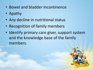 • Bowel and bladder incontinence
• Apathy
• Any decline in nutritional status
• Recognition of family members
• Identify primary care giver, support system
and the knowledge base of the family
members.
 