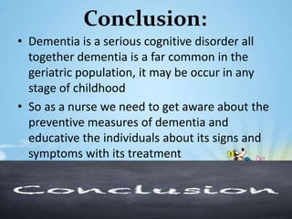 Conclusion:
• Dementia is a serious cognitive disorder all
together dementia is a far common in the
geriatric population, it may be occur in any
stage of childhood
• So as a nurse we need to get aware about the
preventive measures of dementia and
educative the individuals about its signs and
symptoms with its treatment
 