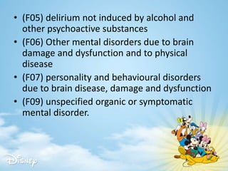 • (F05) delirium not induced by alcohol and
other psychoactive substances
• (F06) Other mental disorders due to brain
damage and dysfunction and to physical
disease
• (F07) personality and behavioural disorders
due to brain disease, damage and dysfunction
• (F09) unspecified organic or symptomatic
mental disorder.
 