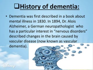 History of dementia:
• Dementia was first described in a book about
mental illness in 1830. In 1894, Dr. Alois
Alzheimer, a German neuropathologist who
has a particular interest in “nervous disorders”
described changes in the brain caused by
vascular disease (now known as vascular
dementia).
 