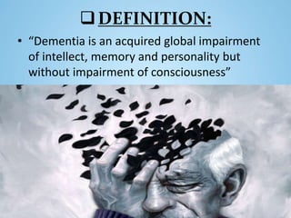 DEFINITION:
• “Dementia is an acquired global impairment
of intellect, memory and personality but
without impairment of consciousness”
 