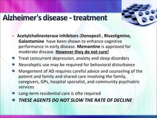 -  Acetylcholinesterase inhibitors  ( Donepezil , Rivastigmine, Galantamine  have been shown to enhance cognitive performance in early disease.  Memantine  is approved for moderate disease.  However they do not cure! Treat concurrent depression, anxiety and sleep disorders Neuroleptic use may be required for behavioral disturbance Mangement of AD requires careful advice and counseling of the patient and family and shared care involving the family, caregivers, GPs, hospital specialist, and community psychiatric services Long-term residential care is ofte required THESE AGENTS DO NOT SLOW THE RATE OF DECLINE 