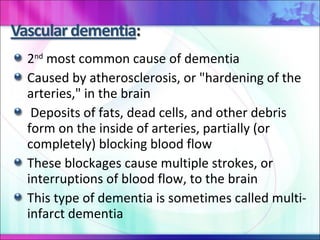 2 nd  most common cause of dementia Caused by atherosclerosis, or "hardening of the arteries," in the brain Deposits of fats, dead cells, and other debris form on the inside of arteries, partially (or completely) blocking blood flow These blockages cause multiple strokes, or interruptions of blood flow, to the brain  This type of dementia is sometimes called multi-infarct dementia 