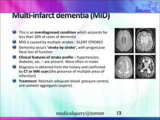 This is an  overdiagnosed condition  which accounts for less than 10% of cases of dementia  MID is caused by multiple strokes - SILENT STROKES Dementia occurs  ’stroke by stroke‘,  with progressive focal loss of function Clinical features of stroke profile  – hypertension, diabetes, etc. – are present. More often in males Diagnosis is obtained from the history   and confirmed by  CT or MRI scan : (the presence of multiple areas of   infarction) Treatment : Maintain adequate blood  pressure control, anti-platelet aggregants (aspirin).   