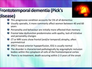 This progressive condition accounts for 5% of all dementias Usually sporadic, it more commonly affect women between 40 and 60 years Personality and behaviour are initially more affected than memory Frontal lobe dysfunction predominates with apathy, lack of initiative and personality changes CT or MRI scans show frontal (and/or temporal) atrophy, often asymmetrical SPECT reveal anterior hypoperfusion, EEG is usually normal The disorder is characterized pathologically by argyrophylic inclusion bodies within the cytoplasm of cells of the frontotemporal cortex There is no treatment, death occuring within 2-3 years of the onset 