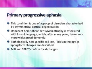 This condition is one of a group of disorders characterized by asymmetrical cortical degeneration Dominant hemisphere perisylvian atrophy is associated with loss of language, which, after many years, becomes a more widespread dementia Pathologically non-specific cell loss, Pick’s pathology or spongiform changes are described MRI and SPECT confirm focal changes 