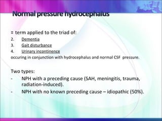 =  term applied to the triad of: Dementia Gait disturbance Urinary incontinence occuring in conjunction with hydrocephalus and normal CSF  pressure. Two types:  NPH with a preceding cause (SAH, meningitis, trauma, radiation-induced). NPH with no known preceding cause – idiopathic (50%).  