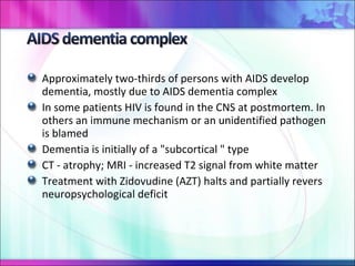 Approximately two-thirds of persons with AIDS develop dementia, mostly due to AIDS dementia complex In some patients HIV is found in the CNS at postmortem. In others an immune mechanism or an unidentified pathogen is blamed Dementia is initially of a "subcortical " type CT - atrophy; MRI - increased T2 signal from white matter Treatment with Zidovudine (AZT) halts and partially revers neuropsychological deficit 